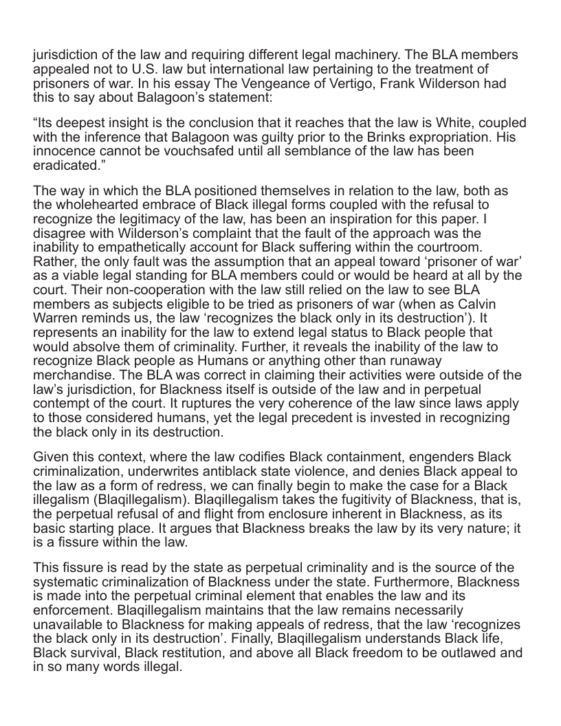 jurisdiction of the law and requiring different legal machinery. The BLA members appealed not to U.S. law but international law pertaining to the treatment of prisoners of war. In his essay The Vengeance of Vertigo, Frank Wilderson had this to say about Balagoon’s statement: “Its deepest insight is the conclusion that it reaches that the law is White, coupled with the inference that Balagoon was guilty prior to the Brinks expropriation. His innocence cannot be vouchsafed until all semblance of the law has been eradicated.” The way in which the BLA positioned themselves in relation to the law, both as the wholehearted embrace of Black illegal forms coupled with the refusal to recognize the legitimacy of the law, has been an inspiration for this paper. | disagree with Wilderson’s complaint that the fault of the approach was the inability to empathetically account for Black suffering within the courtroom. Rather, the only fault was the assumption that an appeal toward ‘prisoner of war’ as a viable legal standing for BLA members could or would be heard at all by the court. Their non-cooperation with the law still relied on the law to see BLA members as subjects eligible to be tried as prisoners of war (when as Calvin Warren reminds us, the law ‘recognizes the black only in its destruction’). It represents an inability for the law to extend legal status to Black people that would absolve them of criminality. Further, it reveals the inability of the law to recognize Black people as Humans or anything other than runaway merchandise. The BLA was correct in claiming their activities were outside of the law’s jurisdiction, for Blackness itself is outside of the law and in perpetual contempt of the court. It ruptures the very coherence of the law since laws apply to those considered humans, yet the legal precedent is invested in recognizing the black only in its destruction. Given this context, where the law codifies Black containment, engenders Black criminalization, underwrites antiblack state violence, and denies Black appeal to the law as a form of redress, we can finally begin to make the case for a Black illegalism (Blagillegalism). Blagillegalism takes the fugitivity of Blackness, that is, the perpetual refusal of and flight from enclosure inherent in Blackness, as its basic starting place. It argues that Blackness breaks the law by its very nature; it is a fissure within the law. This fissure is read by the state as perpetual criminality and is the source of the systematic criminalization of Blackness under the state. Furthermore, Blackness is made into the perpetual criminal element that enables the law and its enforcement. Blagillegalism maintains that the law remains necessarily unavailable to Blackness for making appeals of redress, that the law ‘recognizes the black only in its destruction’. Finally, Blagillegalism understands Black life, Black survival, Black restitution, and above all Black freedom to be outlawed and in so many words illegal.